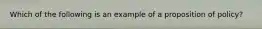 Which of the following is an example of a proposition of policy?