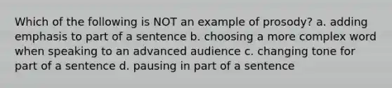 Which of the following is NOT an example of prosody? a. adding emphasis to part of a sentence b. choosing a more complex word when speaking to an advanced audience c. changing tone for part of a sentence d. pausing in part of a sentence