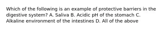 Which of the following is an example of protective barriers in the digestive system? A. Saliva B. Acidic pH of the stomach C. Alkaline environment of the intestines D. All of the above