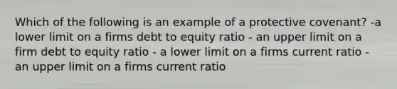 Which of the following is an example of a protective covenant? -a lower limit on a firms debt to equity ratio - an upper limit on a firm debt to equity ratio - a lower limit on a firms current ratio - an upper limit on a firms current ratio