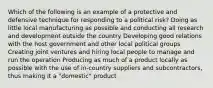 Which of the following is an example of a protective and defensive technique for responding to a political risk? Doing as little local manufacturing as possible and conducting all research and development outside the country Developing good relations with the host government and other local political groups Creating joint ventures and hiring local people to manage and run the operation Producing as much of a product locally as possible with the use of in-country suppliers and subcontractors, thus making it a "domestic" product