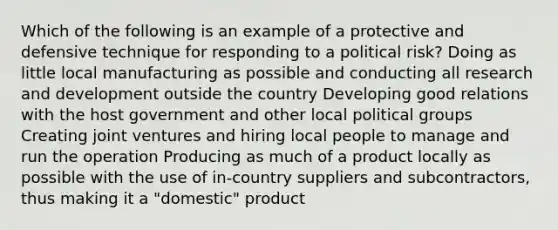 Which of the following is an example of a protective and defensive technique for responding to a political risk? Doing as little local manufacturing as possible and conducting all research and development outside the country Developing good relations with the host government and other local political groups Creating joint ventures and hiring local people to manage and run the operation Producing as much of a product locally as possible with the use of in-country suppliers and subcontractors, thus making it a "domestic" product