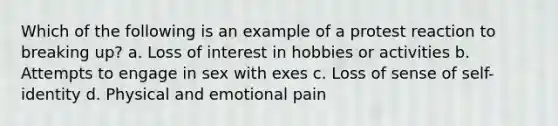 Which of the following is an example of a protest reaction to breaking up? a. Loss of interest in hobbies or activities b. Attempts to engage in sex with exes c. Loss of sense of self-identity d. Physical and emotional pain