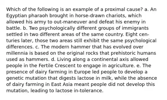 Which of the following is an example of a proximal cause? a. An Egyptian pharaoh brought in horse-drawn chariots, which allowed his army to out-maneuver and defeat his enemy in battle. b. Two psychologically different groups of immigrants settled in two different areas of the same country. Eight cen-turies later, those two areas still exhibit the same psychological differences. c. The modern hammer that has evolved over millennia is based on the original rocks that prehistoric humans used as hammers. d. Living along a continental axis allowed people in the Fertile Crescent to engage in agriculture. e. The presence of dairy farming in Europe led people to develop a genetic mutation that digests lactose in milk, while the absence of dairy farming in East Asia meant people did not develop this mutation, leading to lactose in-tolerance.