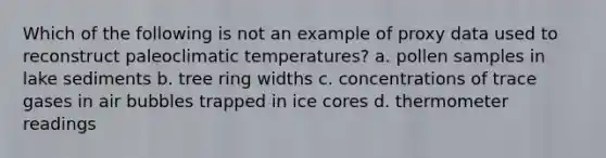 Which of the following is not an example of proxy data used to reconstruct paleoclimatic temperatures? a. pollen samples in lake sediments b. tree ring widths c. concentrations of trace gases in air bubbles trapped in ice cores d. thermometer readings