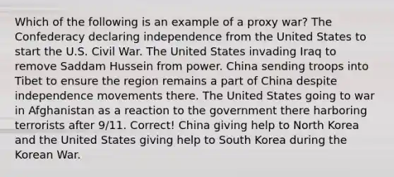 Which of the following is an example of a proxy war? The Confederacy declaring independence from the United States to start the U.S. Civil War. The United States invading Iraq to remove Saddam Hussein from power. China sending troops into Tibet to ensure the region remains a part of China despite independence movements there. The United States going to war in Afghanistan as a reaction to the government there harboring terrorists after 9/11. Correct! China giving help to North Korea and the United States giving help to South Korea during the Korean War.