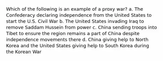 Which of the following is an example of a proxy war? a. The Confederacy declaring independence from the United States to start the U.S. Civil War b. The United States invading Iraq to remove Saddam Hussein from power c. China sending troops into Tibet to ensure the region remains a part of China despite independence movements there d. China giving help to North Korea and the United States giving help to South Korea during the Korean War