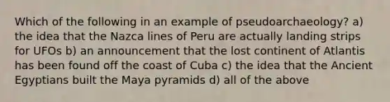 Which of the following in an example of pseudoarchaeology? a) the idea that the Nazca lines of Peru are actually landing strips for UFOs b) an announcement that the lost continent of Atlantis has been found off the coast of Cuba c) the idea that the Ancient Egyptians built the Maya pyramids d) all of the above