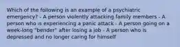 Which of the following is an example of a psychiatric emergency? - A person violently attacking family members - A person who is experiencing a panic attack - A person going on a week-long "bender" after losing a job - A person who is depressed and no longer caring for himself