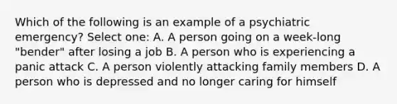 Which of the following is an example of a psychiatric emergency? Select one: A. A person going on a week-long "bender" after losing a job B. A person who is experiencing a panic attack C. A person violently attacking family members D. A person who is depressed and no longer caring for himself