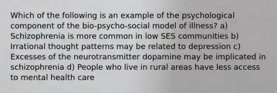 Which of the following is an example of the psychological component of the bio-psycho-social model of illness? a) Schizophrenia is more common in low SES communities b) Irrational thought patterns may be related to depression c) Excesses of the neurotransmitter dopamine may be implicated in schizophrenia d) People who live in rural areas have less access to mental health care