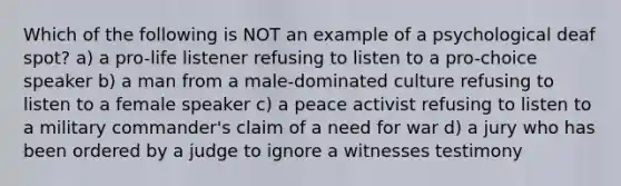 Which of the following is NOT an example of a psychological deaf spot? a) a pro-life listener refusing to listen to a pro-choice speaker b) a man from a male-dominated culture refusing to listen to a female speaker c) a peace activist refusing to listen to a military commander's claim of a need for war d) a jury who has been ordered by a judge to ignore a witnesses testimony