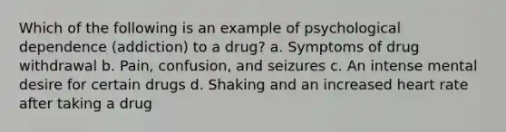 Which of the following is an example of psychological dependence (addiction) to a drug? a. Symptoms of drug withdrawal b. Pain, confusion, and seizures c. An intense mental desire for certain drugs d. Shaking and an increased heart rate after taking a drug