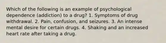 Which of the following is an example of psychological dependence (addiction) to a drug? 1. Symptoms of drug withdrawal. 2. Pain, confusion, and seizures. 3. An intense mental desire for certain drugs. 4. Shaking and an increased heart rate after taking a drug.