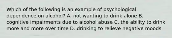 Which of the following is an example of psychological dependence on alcohol? A. not wanting to drink alone B. cognitive impairments due to alcohol abuse C. the ability to drink more and more over time D. drinking to relieve negative moods