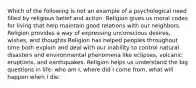 Which of the following is not an example of a psychological need filled by religious belief and action. Religion gives us moral codes for living that help maintain good relations with our neighbors. Religion provides a way of expressing unconscious desires, wishes, and thoughts Religion has helped peoples throughout time both explain and deal with our inability to control natural disasters and environmental phenomena like eclipses, volcanic eruptions, and earthquakes. Religion helps us understand the big questions in life: who am I, where did I come from, what will happen when I die.