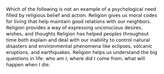 Which of the following is not an example of a psychological need filled by religious belief and action. Religion gives us moral codes for living that help maintain good relations with our neighbors. Religion provides a way of expressing unconscious desires, wishes, and thoughts Religion has helped peoples throughout time both explain and deal with our inability to control natural disasters and environmental phenomena like eclipses, volcanic eruptions, and earthquakes. Religion helps us understand the big questions in life: who am I, where did I come from, what will happen when I die.