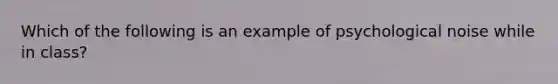 Which of the following is an example of psychological noise while in class?