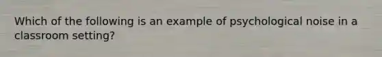 Which of the following is an example of psychological noise in a classroom setting?