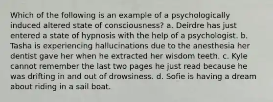 Which of the following is an example of a psychologically induced altered state of consciousness? a. Deirdre has just entered a state of hypnosis with the help of a psychologist. b. Tasha is experiencing hallucinations due to the anesthesia her dentist gave her when he extracted her wisdom teeth. c. Kyle cannot remember the last two pages he just read because he was drifting in and out of drowsiness. d. Sofie is having a dream about riding in a sail boat.