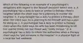 Which of the following is an example of a psychologist's obligations with regard to the Tarasoff decision? Select one: a. A psychologist has a duty to warn or protect a therapy client's neighbor when the client says he is planning to murder the neighbor. b. A psychologist has a duty to protect a therapy client when the client says he is planning to kill himself and has a plan for doing so. c. A psychologist has a duty to protect a therapy client when the client says his wife has been threatening to kill him and he thinks her last threat was "really serious." d. A psychologist has a duty to inform the authorities when a therapy client says he "put someone in the hospital" in a physical fight at a local bar last weekend.