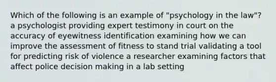 Which of the following is an example of "psychology in the law"? a psychologist providing expert testimony in court on the accuracy of eyewitness identification examining how we can improve the assessment of fitness to stand trial validating a tool for predicting risk of violence a researcher examining factors that affect police decision making in a lab setting