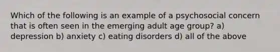 Which of the following is an example of a psychosocial concern that is often seen in the emerging adult age group? a) depression b) anxiety c) eating disorders d) all of the above