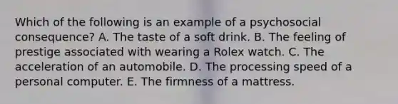 Which of the following is an example of a psychosocial consequence? A. The taste of a soft drink. B. The feeling of prestige associated with wearing a Rolex watch. C. The acceleration of an automobile. D. The processing speed of a personal computer. E. The firmness of a mattress.