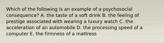 Which of the following is an example of a psychosocial consequence? A. the taste of a soft drink B. the feeling of prestige associated with wearing a luxury watch C. the acceleration of an automobile D. the processing speed of a computer E. the firmness of a mattress