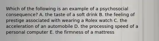 Which of the following is an example of a psychosocial consequence? A. the taste of a soft drink B. the feeling of prestige associated with wearing a Rolex watch C. the acceleration of an automobile D. the processing speed of a personal computer E. the firmness of a mattress