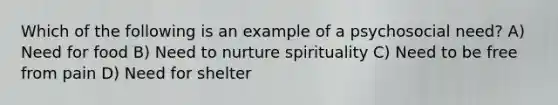 Which of the following is an example of a psychosocial need? A) Need for food B) Need to nurture spirituality C) Need to be free from pain D) Need for shelter