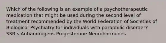 Which of the following is an example of a psychotherapeutic medication that might be used during the second level of treatment recommended by the World Federation of Societies of Biological Psychiatry for individuals with paraphilic disorder? SSRIs Antiandrogens Progesterone Neurohormones