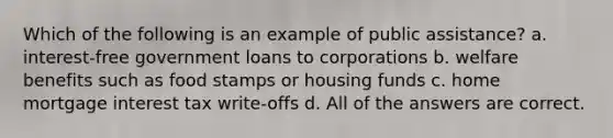 Which of the following is an example of public assistance? a. interest-free government loans to corporations b. welfare benefits such as food stamps or housing funds c. home mortgage interest tax write-offs d. All of the answers are correct.