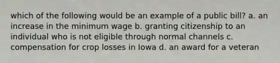 which of the following would be an example of a public bill? a. an increase in the minimum wage b. granting citizenship to an individual who is not eligible through normal channels c. compensation for crop losses in Iowa d. an award for a veteran