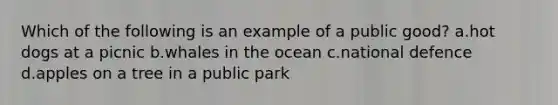 Which of the following is an example of a public good? a.hot dogs at a picnic b.whales in the ocean c.national defence d.apples on a tree in a public park