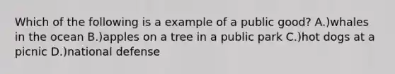 Which of the following is a example of a public good? A.)whales in the ocean B.)apples on a tree in a public park C.)hot dogs at a picnic D.)national defense