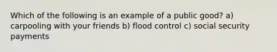 Which of the following is an example of a public good? a) carpooling with your friends b) flood control c) social security payments