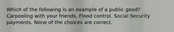 Which of the following is an example of a public good? Carpooling with your friends. Flood control. Social Security payments. None of the choices are correct.