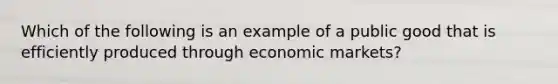 Which of the following is an example of a public good that is efficiently produced through economic markets?