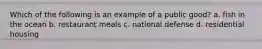 Which of the following is an example of a public good? a. fish in the ocean b. restaurant meals c. national defense d. residential housing