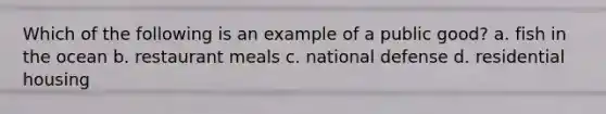 Which of the following is an example of a public good? a. fish in the ocean b. restaurant meals c. national defense d. residential housing