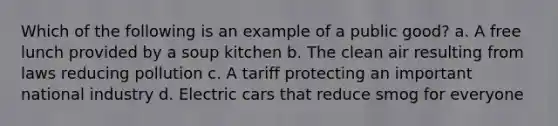 Which of the following is an example of a public good? a. A free lunch provided by a soup kitchen b. The clean air resulting from laws reducing pollution c. A tariff protecting an important national industry d. Electric cars that reduce smog for everyone