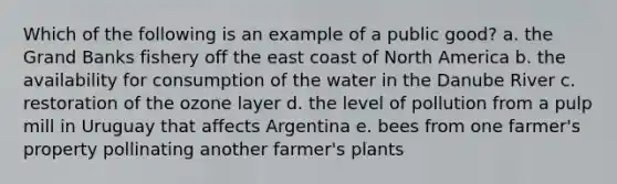 Which of the following is an example of a public good? a. the Grand Banks fishery off the east coast of North America b. the availability for consumption of the water in the Danube River c. restoration of the ozone layer d. the level of pollution from a pulp mill in Uruguay that affects Argentina e. bees from one farmer's property pollinating another farmer's plants