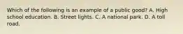 Which of the following is an example of a public​ good? A. High school education. B. Street lights. C. A national park. D. A toll road.