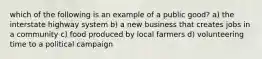 which of the following is an example of a public good? a) the interstate highway system b) a new business that creates jobs in a community c) food produced by local farmers d) volunteering time to a political campaign