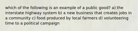 which of the following is an example of a public good? a) the interstate highway system b) a new business that creates jobs in a community c) food produced by local farmers d) volunteering time to a political campaign