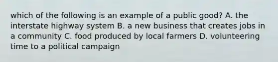 which of the following is an example of a public good? A. the interstate highway system B. a new business that creates jobs in a community C. food produced by local farmers D. volunteering time to a political campaign