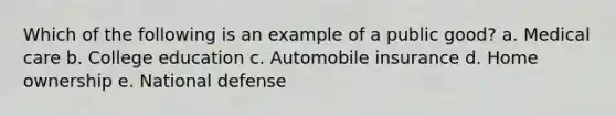 Which of the following is an example of a public good? a. Medical care b. College education c. Automobile insurance d. Home ownership e. National defense