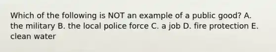 Which of the following is NOT an example of a public good? A. the military B. the local police force C. a job D. fire protection E. clean water