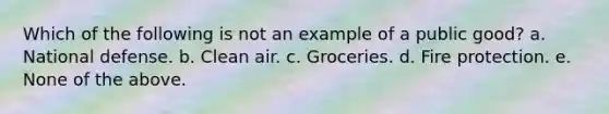 Which of the following is not an example of a public good? a. National defense. b. Clean air. c. Groceries. d. Fire protection. e. None of the above.